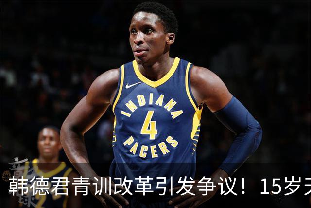 韩德君青训改革引发争议！15岁天才因不签合同被清退